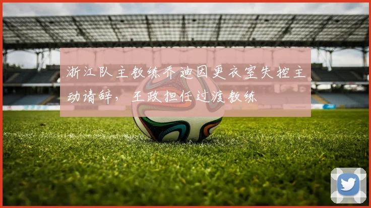 浙江队主教练乔迪因更衣室失控主动请辞，王政担任过渡教练