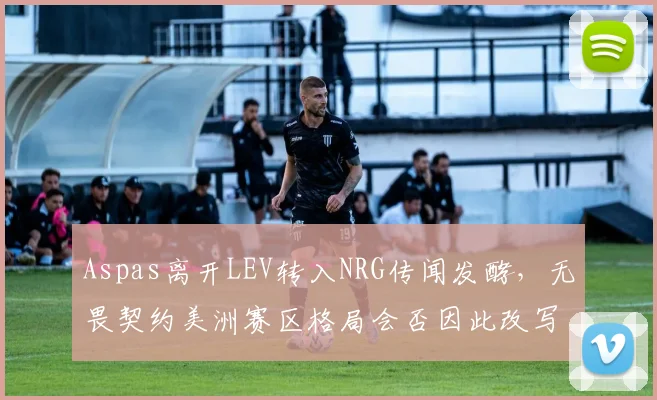 Aspas离开LEV转入NRG传闻发酵，无畏契约美洲赛区格局会否因此改写？