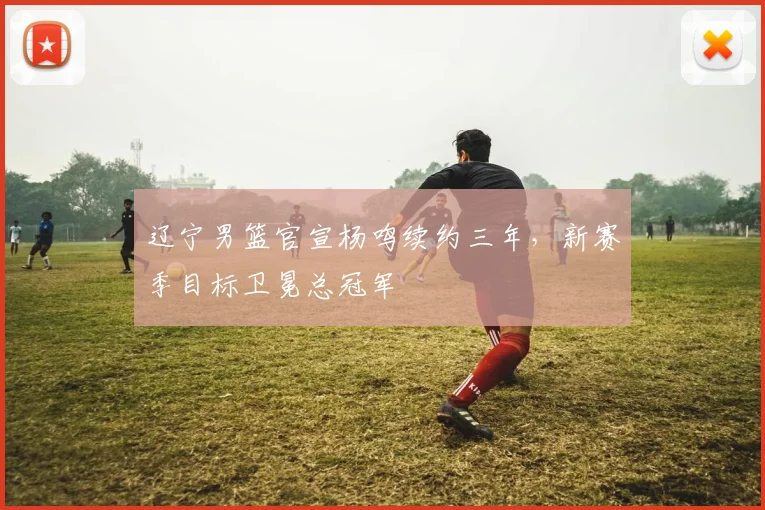 辽宁男篮官宣杨鸣续约三年，新赛季目标卫冕总冠军