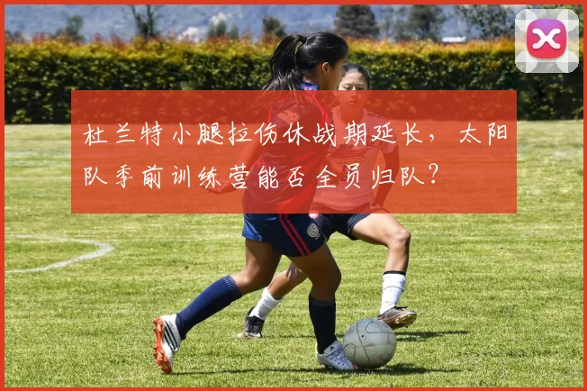 杜兰特小腿拉伤休战期延长,太阳队季前训练营能否全员归队?