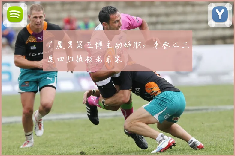 广厦男篮王博主动辞职，李春江三度回归执教老东家